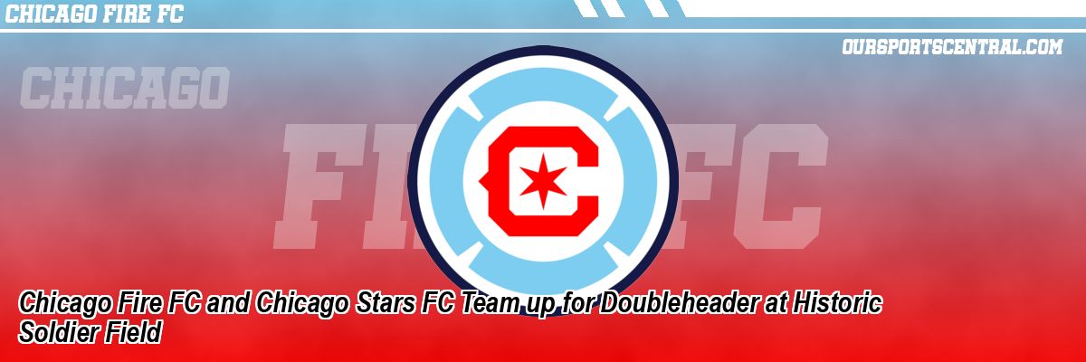 Chicago Fire FC and Chicago Stars FC Team up for Doubleheader at Historic Soldier Field