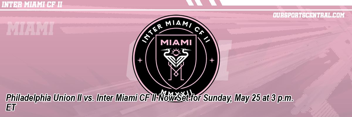Philadelphia Union II vs. Inter Miami CF II Now Set for Sunday, May 25 at 3 p.m. ET