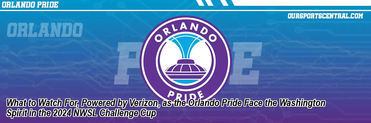 What to Watch For, Powered by Verizon, as the Orlando Pride Face the Washington Spirit in the 2024 NWSL Challenge Cup