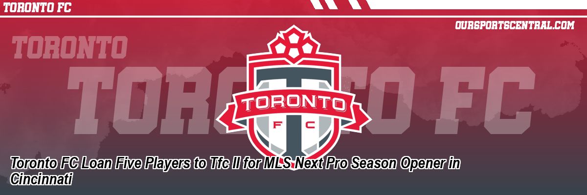 Toronto FC Loan Five Players to Tfc II for MLS Next Pro Season Opener in Cincinnati