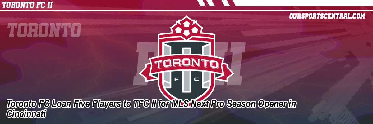 Toronto FC Loan Five Players to TFC II for MLS Next Pro Season Opener in Cincinnati