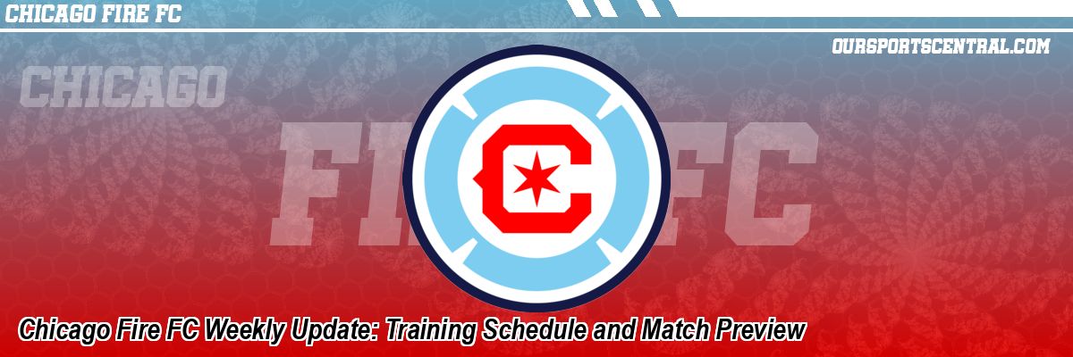Chicago Fire FC Weekly Update: Training Schedule and Match Preview