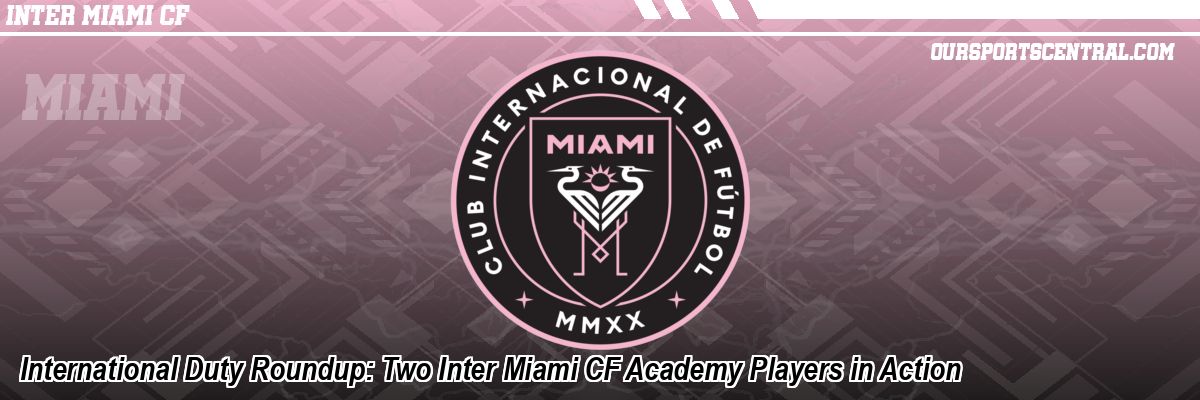 International Duty Roundup: Two Inter Miami CF Academy Players in Action