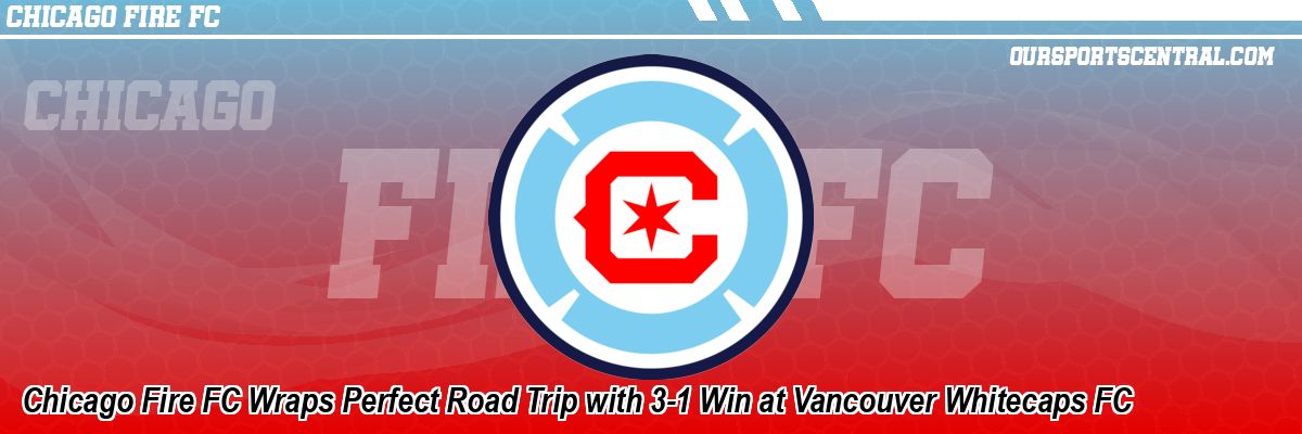 Chicago Fire FC Wraps Perfect Road Trip with 3-1 Win at Vancouver Whitecaps FC
