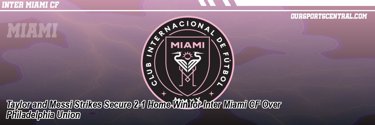 Taylor and Messi Strikes Secure 2-1 Home Win for Inter Miami CF Over Philadelphia Union
