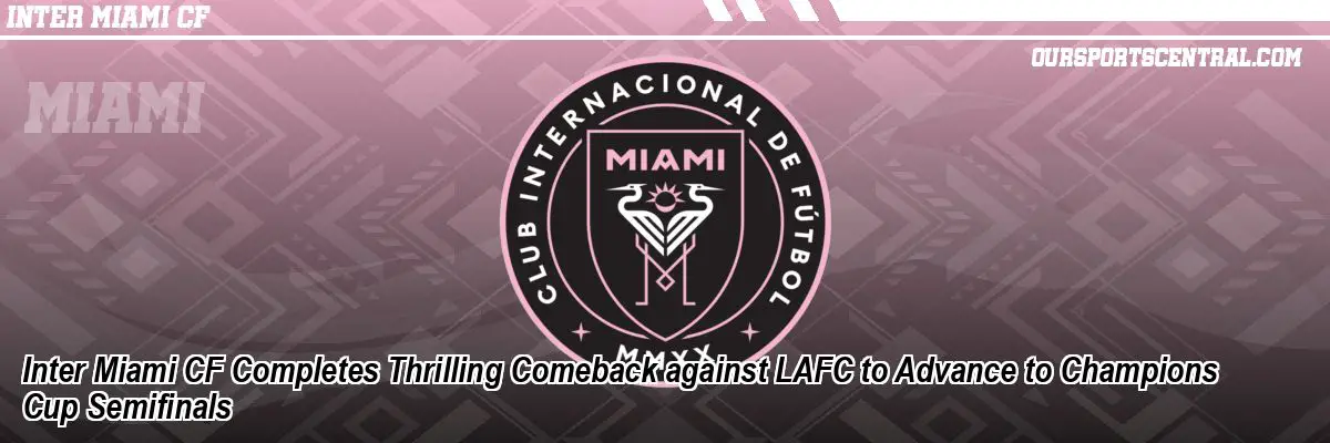 Inter Miami CF Completes Thrilling Comeback against LAFC to Advance to Champions Cup Semifinals