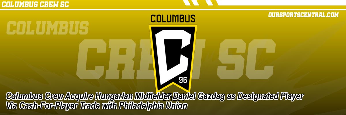 Columbus Crew Acquire Hungarian Midfielder Daniel Gazdag as Designated Player Via Cash-For-Player Trade with Philadelphia Union