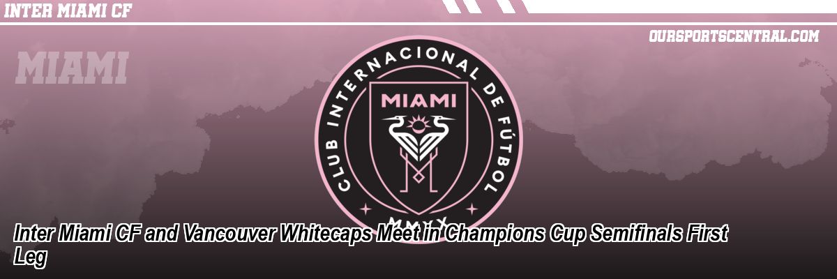 Inter Miami CF and Vancouver Whitecaps Meet in Champions Cup Semifinals First Leg