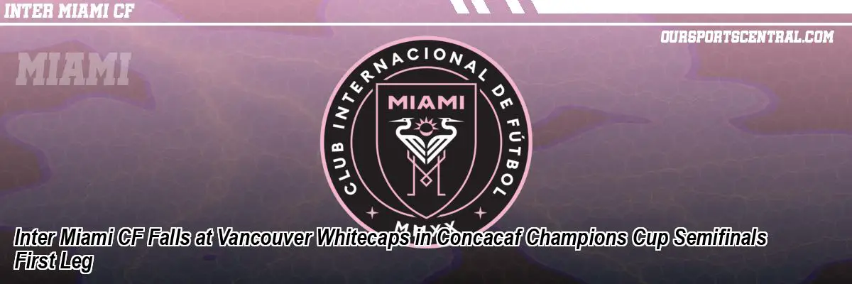 Inter Miami CF Falls at Vancouver Whitecaps in Concacaf Champions Cup Semifinals First Leg