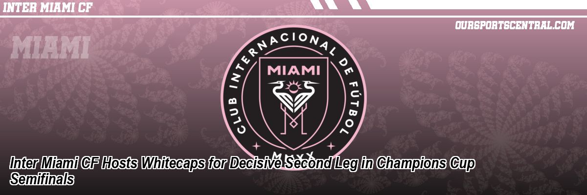 Inter Miami CF Hosts Whitecaps for Decisive Second Leg in Champions Cup Semifinals