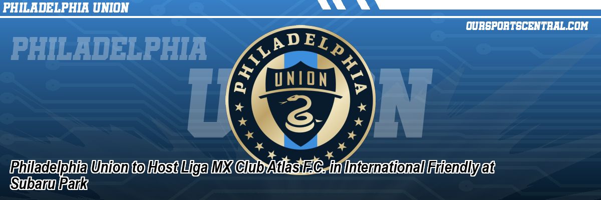Philadelphia Union to Host Liga MX Club Atlas F.C. in International Friendly at Subaru Park