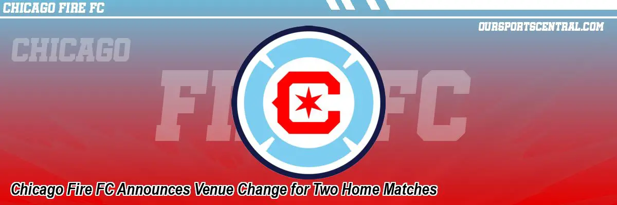 Chicago Fire FC Announces Venue Change for Two Home Matches