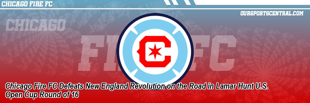 Chicago Fire FC Defeats New England Revolution on the Road in Lamar Hunt U.S. Open Cup Round of 16