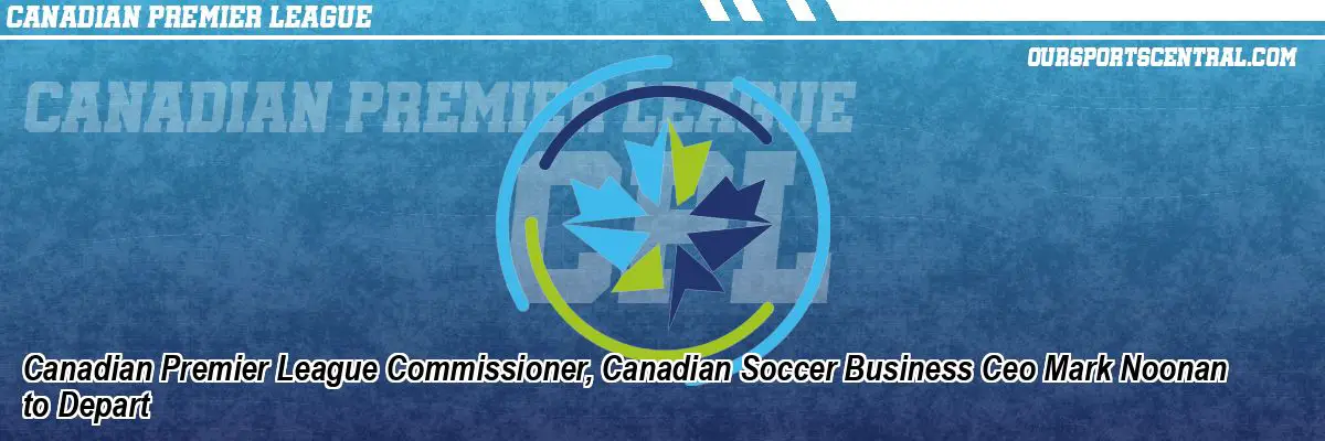 Canadian Premier League Commissioner, Canadian Soccer Business Ceo Mark Noonan to Depart