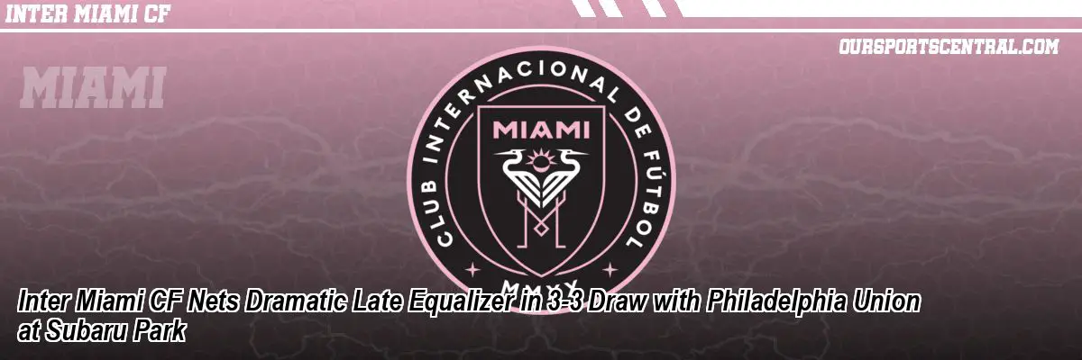 Inter Miami CF Nets Dramatic Late Equalizer in 3-3 Draw with Philadelphia Union at Subaru Park