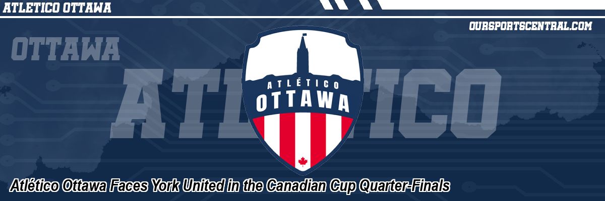 Atlético Ottawa Faces York United in the Canadian Cup Quarter-Finals