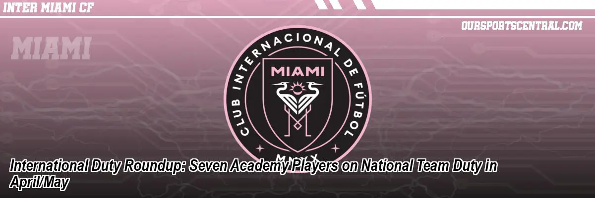 International Duty Roundup: Seven Academy Players on National Team Duty in April/May