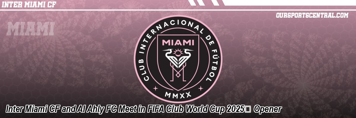 Inter Miami CF and Al Ahly FC Meet in FIFA Club World Cup 2025™ Opener
