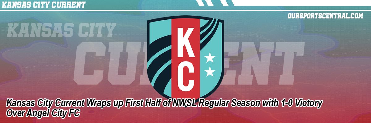 Kansas City Current Wraps up First Half of NWSL Regular Season with 1-0 Victory Over Angel City FC