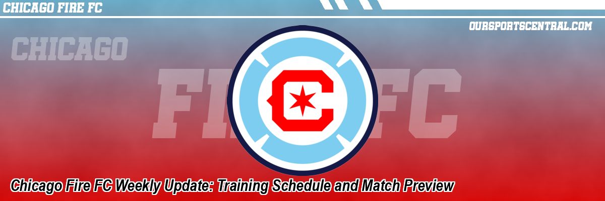 Chicago Fire FC Weekly Update: Training Schedule and Match Preview