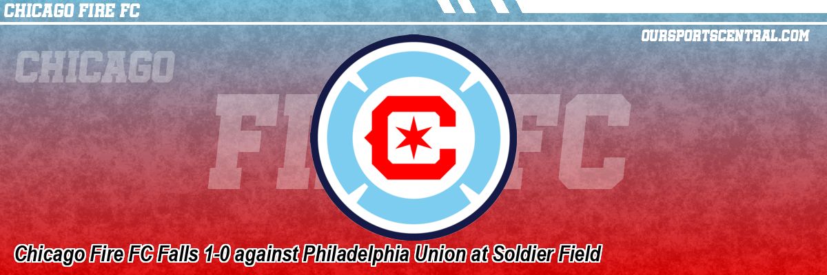 Chicago Fire FC Falls 1-0 against Philadelphia Union at Soldier Field