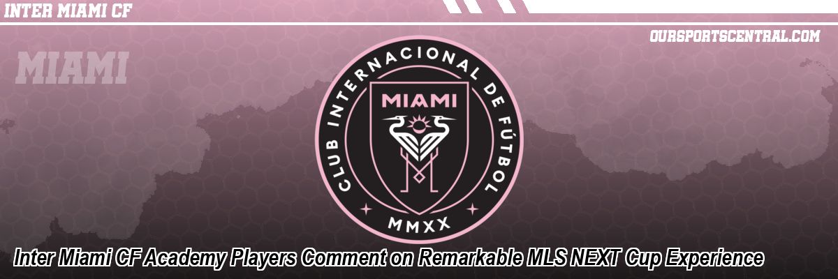 Inter Miami CF Academy Players Comment on Remarkable MLS NEXT Cup Experience
