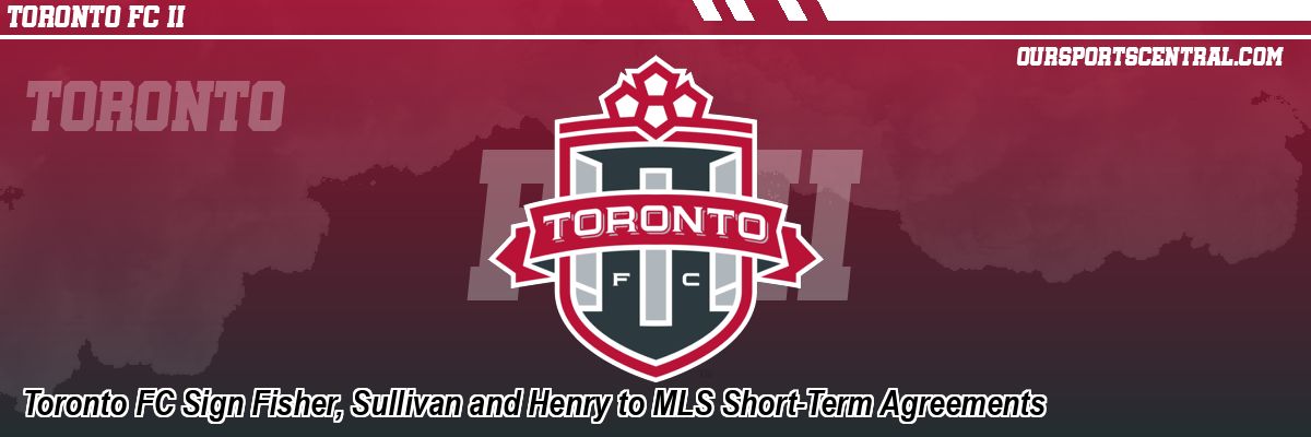 Toronto FC Sign Fisher, Sullivan and Henry to MLS Short-Term Agreements