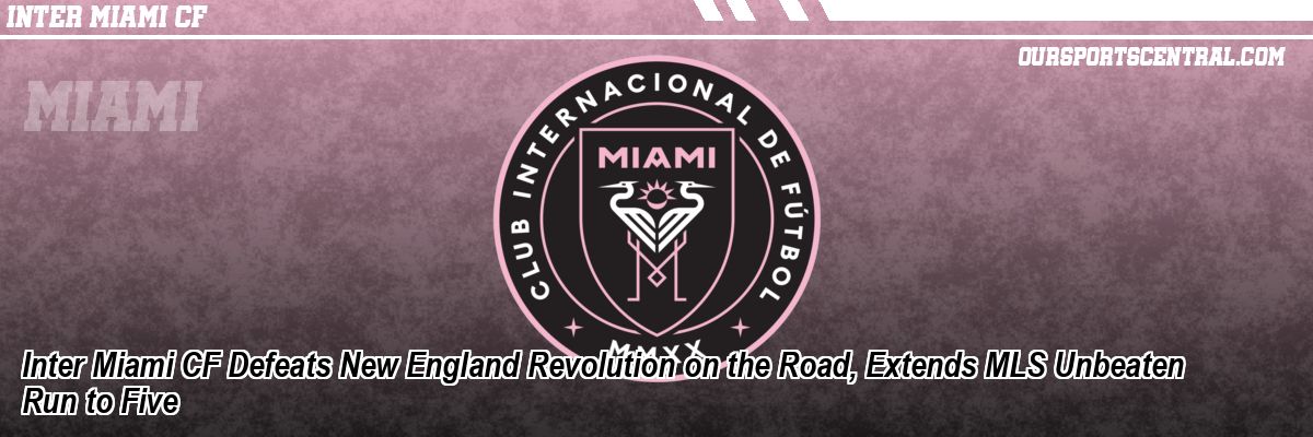 Inter Miami CF Defeats New England Revolution on the Road, Extends MLS Unbeaten Run to Five