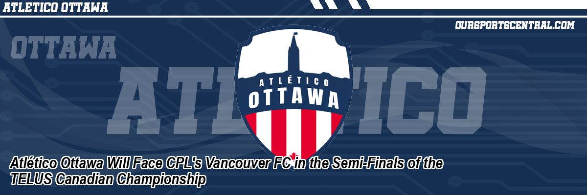 Atlético Ottawa Will Face CPL's Vancouver FC in the Semi-Finals of the TELUS Canadian Championship