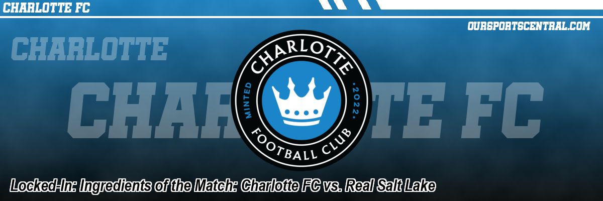 Locked-In: Ingredients of the Match: Charlotte FC vs. Real Salt Lake