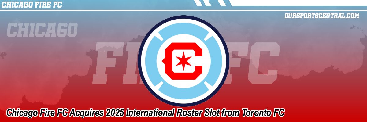Chicago Fire FC Acquires 2025 International Roster Slot from Toronto FC