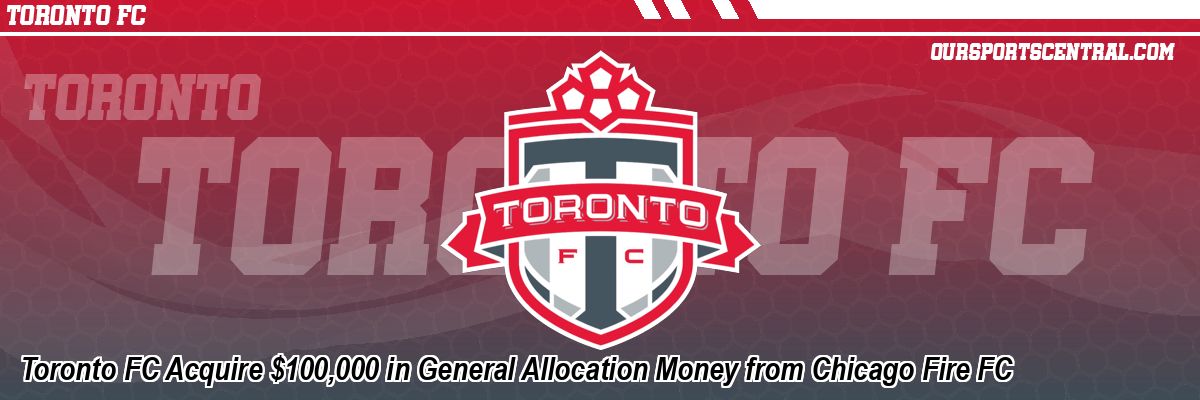 Toronto FC Acquire $100,000 in General Allocation Money from Chicago Fire FC