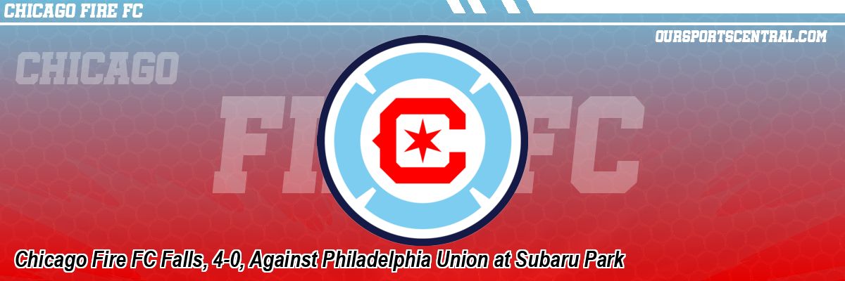 Chicago Fire FC Falls, 4-0, Against Philadelphia Union at Subaru Park