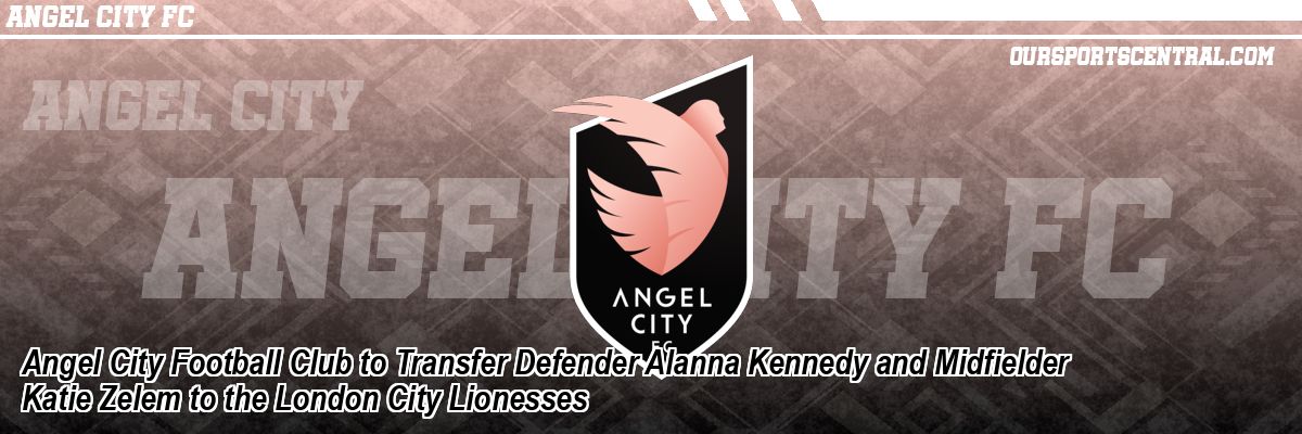 Angel City Football Club to Transfer Defender Alanna Kennedy and Midfielder Katie Zelem to the London City Lionesses
