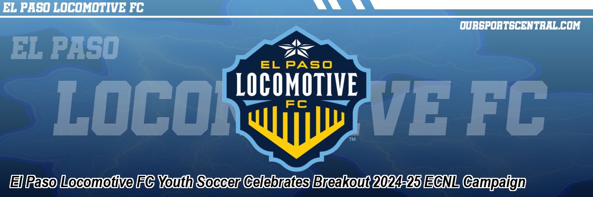 El Paso Locomotive FC Youth Soccer Celebrates Breakout 2024-25 ECNL Campaign