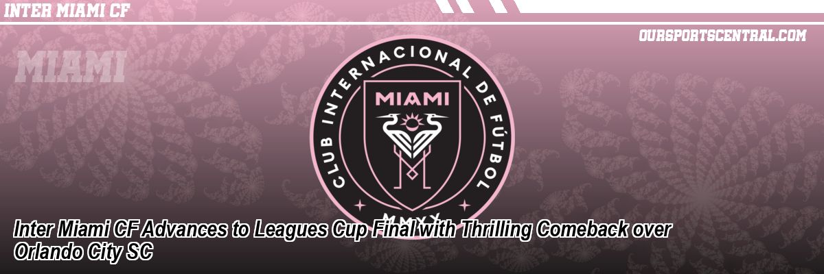 Inter Miami CF Advances to Leagues Cup Final with Thrilling Comeback over Orlando City SC
