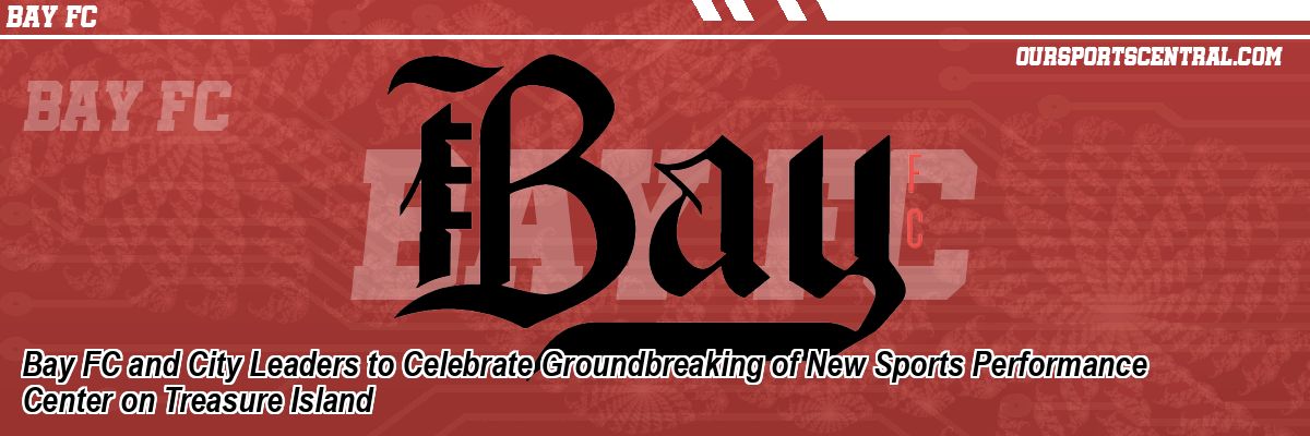 Bay FC and City Leaders to Celebrate Groundbreaking of New Sports Performance Center on Treasure Island