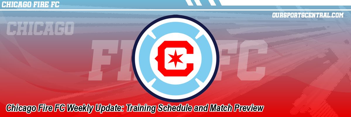 Chicago Fire FC Weekly Update: Training Schedule and Match Preview