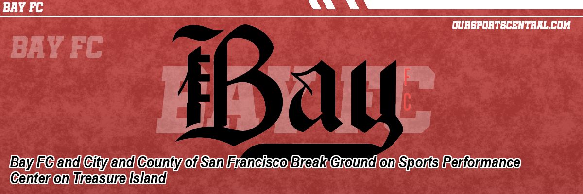 Bay FC and City and County of San Francisco Break Ground on Sports Performance Center on Treasure Island