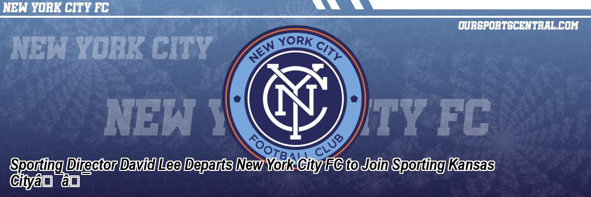 Sporting Director David Lee Departs New York City FC to Join Sporting Kansas CityÃ¢Â€Â¯Ã¢Â€Â¯