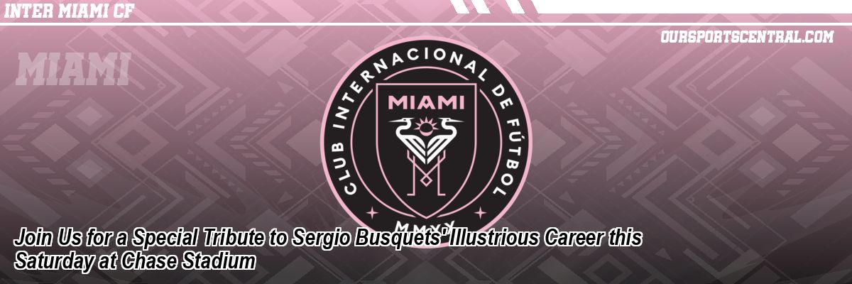 Join Us for a Special Tribute to Sergio Busquets' Illustrious Career this Saturday at Chase Stadium