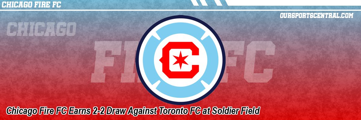 Chicago Fire FC Earns 2-2 Draw Against Toronto FC at Soldier Field