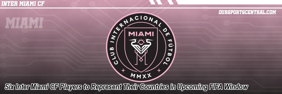 Six Inter Miami CF Players to Represent Their Countries in Upcoming FIFA Window