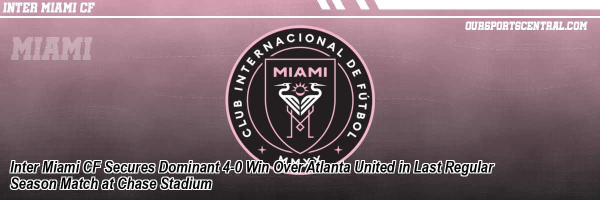 Inter Miami CF Secures Dominant 4-0 Win Over Atlanta United in Last Regular Season Match at Chase Stadium
