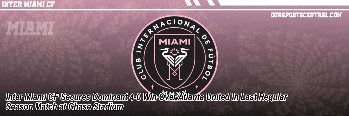 Inter Miami CF Secures Dominant 4-0 Win Over Atlanta United in Last Regular Season Match at Chase Stadium