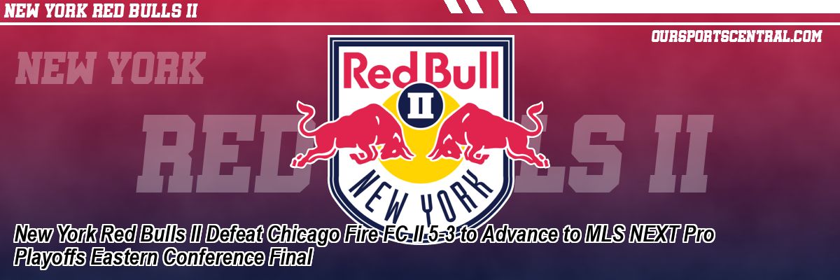 New York Red Bulls II Defeat Chicago Fire FC II 5-3 to Advance to MLS NEXT Pro Playoffs Eastern Conference Final