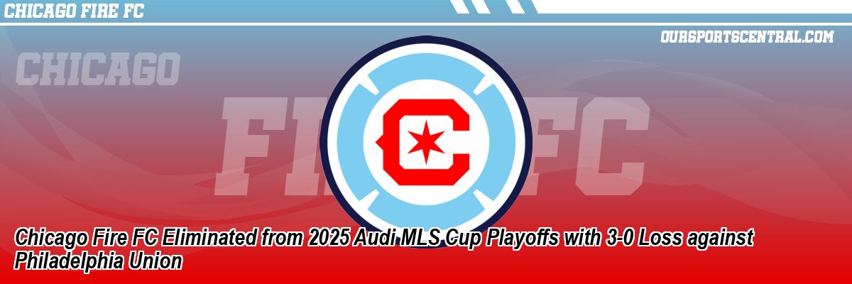 Chicago Fire FC Eliminated from 2025 Audi MLS Cup Playoffs with 3-0 Loss against Philadelphia Union