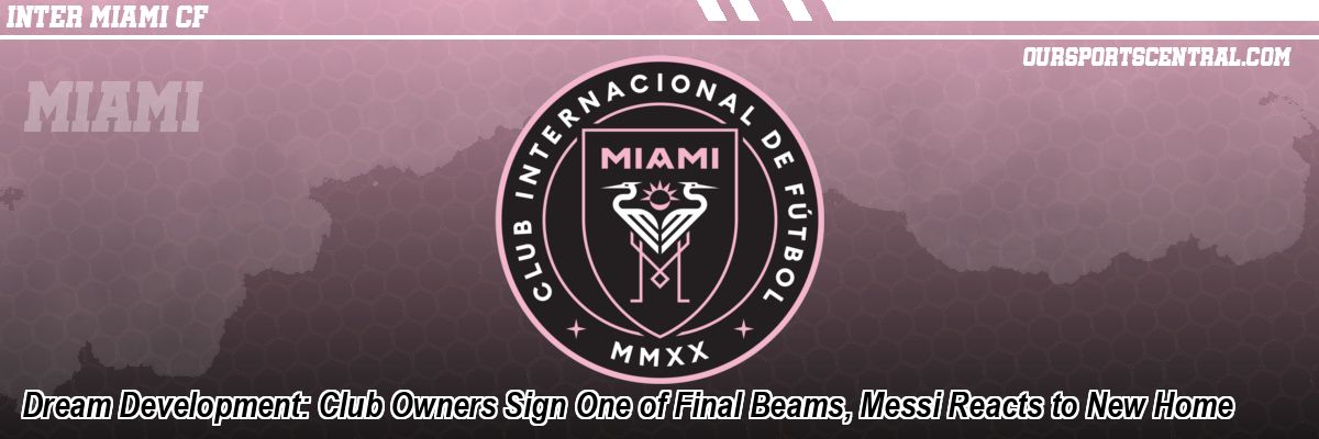 Dream Development: Club Owners Sign One of Final Beams, Messi Reacts to New Home