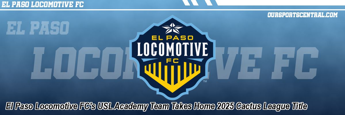 El Paso Locomotive FC's USL Academy Team Takes Home 2025 Cactus League Title