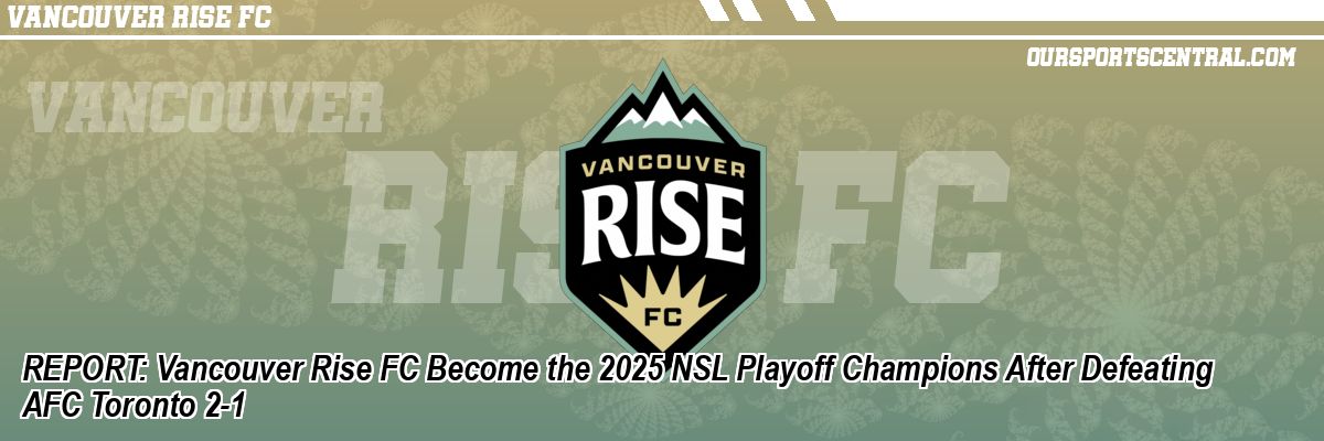 REPORT: Vancouver Rise FC Become the 2025 NSL Playoff Champions After Defeating AFC Toronto 2-1